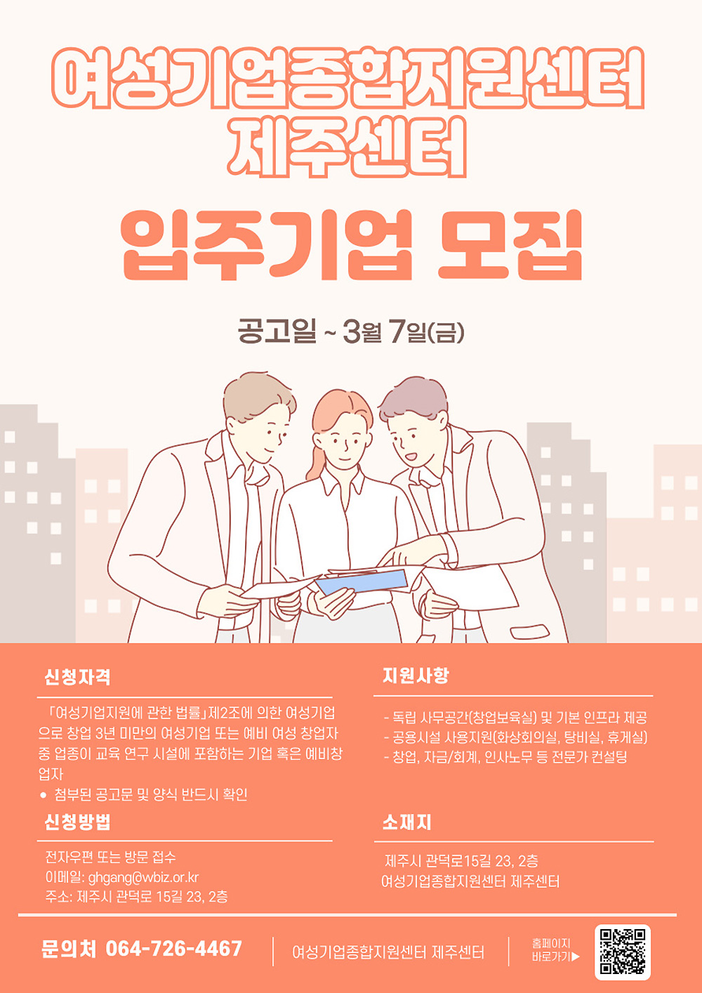 여성기업종합지원센터 제주센터 입주기업 모집 공고. 공고일 3월 7일(금) | 신청자격 여성기업지원에 관한 법률 제2조에 의한 여성기업으로 창업 3년 미만의 여성기업 또는 예비 여성 창업자 중 일정의 교육 연구 시설에 포함하는 기업 혹은 예비창업자. 첨부된 공고문 및 양식을 반드시 확인 | 신청방법 전자우편 또는 방문 접수 - 이메일 gghang@wbiz.or.kr, 주소 제주시 관덕로 15길 23, 2층 | 지원사항 독립 사무공간(창업보육실) 및 기본 인프라 제공, 공용시설 사용 지원(영상회의실, 탕비실, 휴게실), 창업, 자금/회계, 인사노무 등 전문가 컨설팅 | 소재지 제주시 관덕로 15길 23, 2층 여성기업종합지원센터 제주센터 | 문의처 064-726-4467