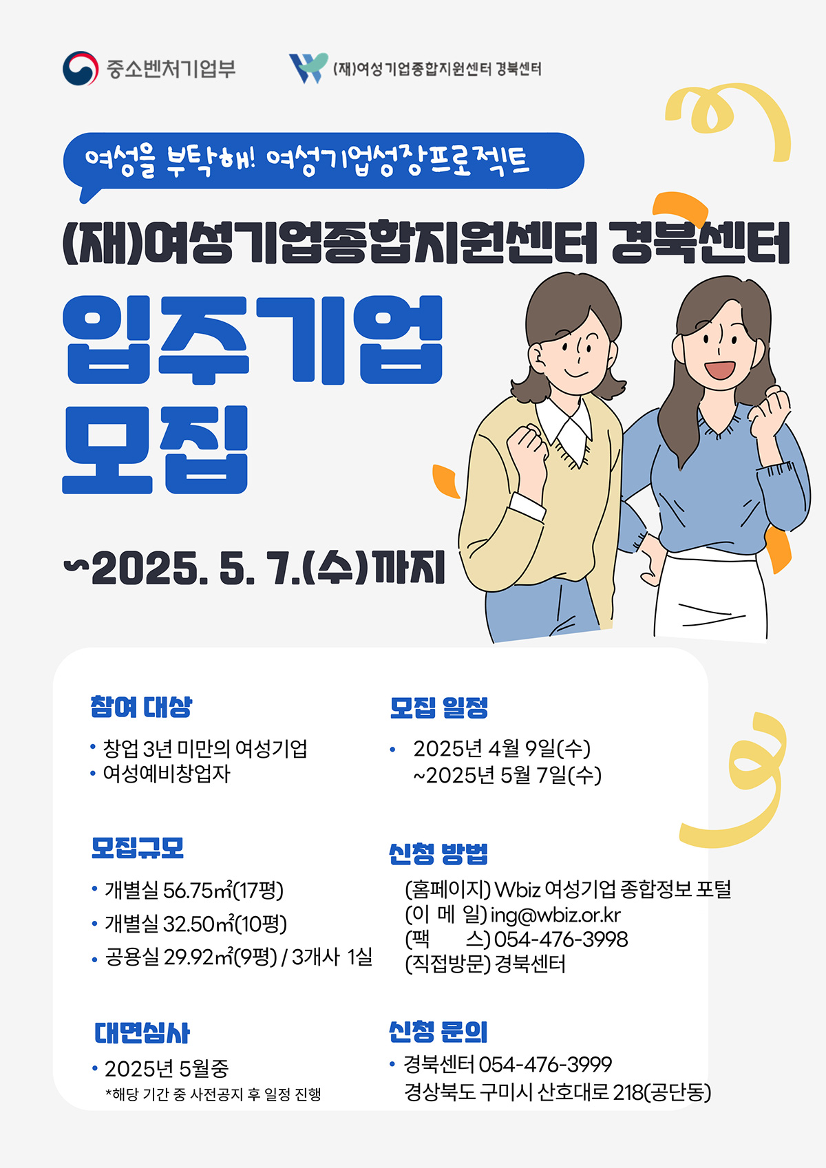 중소벤처기업부, (재)여성기업종합지원센터 경북센터 | 여성을 부탁해! 여성기업성장프로젝트 | (재)여성기업종합지원센터 경북센터 입주기업 모집 ~2025. 5. 7.(수)까지 | 참여 대상 - 창업 3년 미만의 여성기업 - 여성예비창업자, 모집규모 - 개별실 56.75㎡(17평) - 개별실 32.50㎡(10평) - 공용실 29.92㎡(9평) / 3개사 1실, 모집 일정 - 2025년 4월 9일(수) ~2025년 5월 7일(수), 신청 방법 - 홈페이지 Wbiz 여성기업 종합정보 포털 - 이메일 ing@wbiz.or.kr - 팩스 054-476-3998 - 직접방문 경북센터, 대면심사 - 2025년 5월중 *해당 기간 중 사전공지 후 일정 진행, 신청 문의 - 경북센터 054-476-3999 - 경상북도 구미시 산호대로 218(공단동)