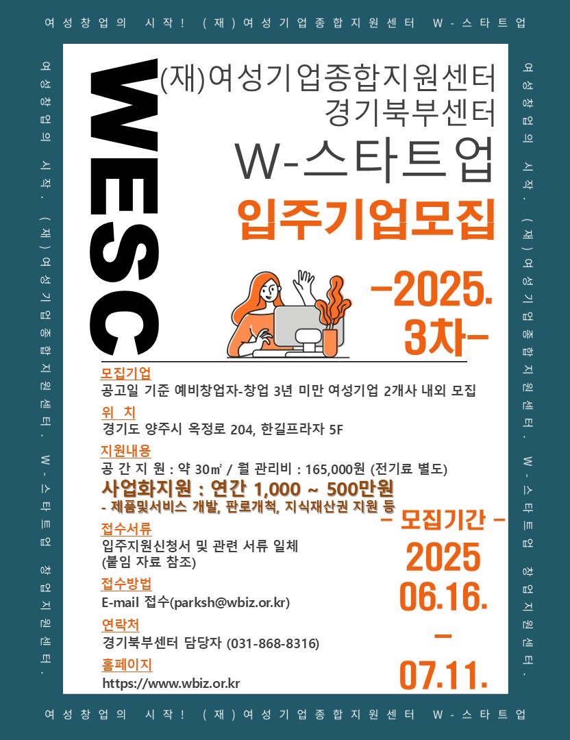 (재)여성기업종합지원센터 경기북부센터 W-스타트업 입주기업모집 | 모집기간 2025.06.16-07.11. | 위치 경기도 양주시 옥정로 204, 한길프라자 5F | 접수서류 입주지원신청서 및 관련 서류 일체 (붙임자료 참고) | 접수방법 이메일 접수(parksh@wbiz.or.kr) | 연락처 경기북부센터 담당자 (031-868-8316) 