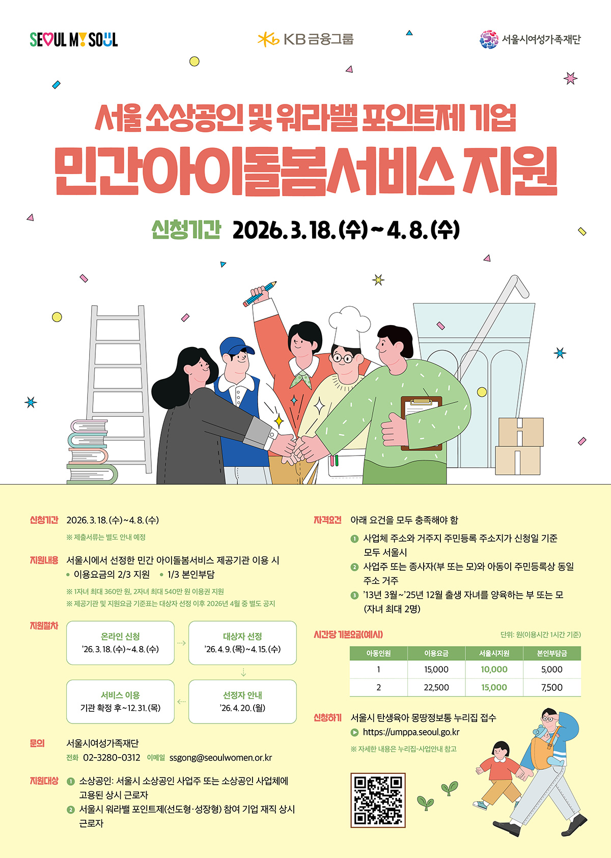 서울 소상공인 및 워라밸 포인트제 기업 민간아이돌봄서비스 지원 | 신청기간: 2026. 3. 18. (수) ~ 4. 8. (수) ※ 제출서류는 별도 안내 예정 | 지원내용 서울시에서 선정한 민간 아이돌봄서비스 제공기관 이용 시 이용요금의 2/3 지원, 1/3 본인부담 ※ 1자녀 최대 360만 원, 2자녀 최대 540만 원 지원 예정 ※ 지원금액 및 지원조건 등 기준은 기관(제공기관) 대상 선정 이후 2026년 4월 별도 공지 | 지원절차 온라인 신청: '26.3.18.(수) ~ 4.8.(수) -> 대상자 선정: '26.4.9.(화) ~ 4.15.(수) -> 서비스 이용: 기관 확정 후 ~ 12.31.(목) -> 선정자 안내: '26.4.20.(월) | 문의 서울시여성가족재단 전화: 02-3280-3014 / 이메일: ssong@seoulwomen.or.kr | 대상 ① 소상공인: 서울시 소상공인 사업자 또는 소상공인 사업체에 고용된 상시 근로자 ② 서울시 워라밸 포인트제(선도형·성장형) 참여 기업 재직 상시 근로자 | 자격요건 아래 요건을 모두 충족해야 함 ① 사업체 주소와 거주지 주민등록 주소지가 신청일 기준 모두 서울시 ② 사업주 또는 종사자(부 또는 모)와 아동이 주민등록상 동일 주소지 거주 ③ '13년 3월 ~ '25년 12월 출생 자녀를 양육하는 부 또는 모 (자녀 최대 2명) | 시간당 기본요금(예시) 단위: 원(이용시간 1시간 기준) 이용기관	이용요금	서울시 지원	본인부담 A	15,000	10,000	5,000 B	22,500	15,000	7,500 | 신청방법 서울시 탄생육아 맘당정복통 누리집 접수 https://umpapa.seoul.go.kr (umpapa.seoul.go.kr in Bing)  ※ 자세한 내용은 누리집-사업안내 참고
