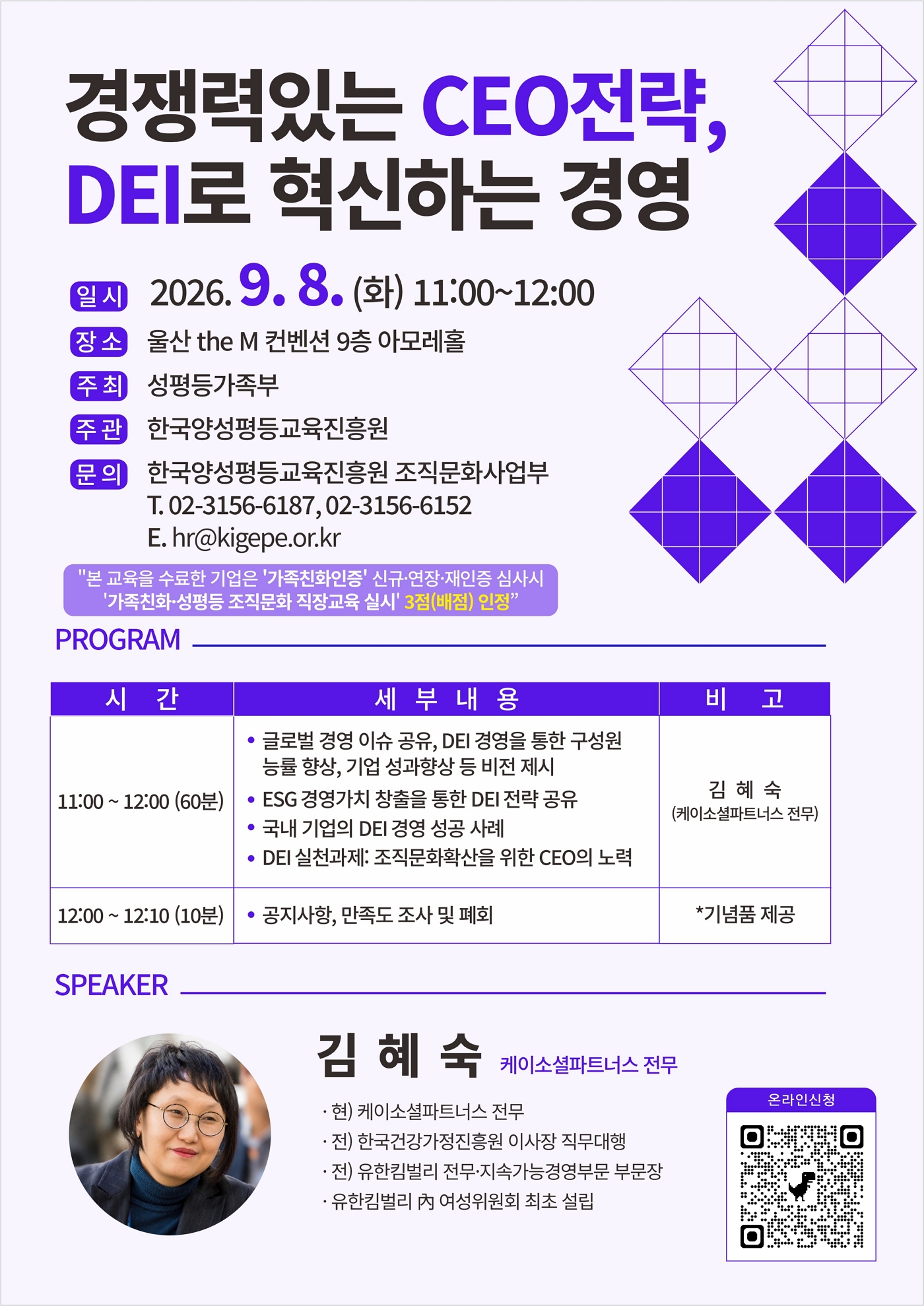 경쟁력있는 CEO전략, DEI로 혁신하는 경영 | 일시 2026. 9. 8. (화) 11:00~12:00 | 장소 울산 the M 컨벤션 9층 아모레홀 | 주최 성평등가족부 | 주관 한국양성평등교육진흥원 | 문의 한국양성평등교육진흥원 조직문화사업부 T. 02-3156-6187, 02-3156-6152 E. hr@kigepe.or.kr | "본 교육을 수료한 기업은 '가족친화인증' 신규·연장·재인증 심사시 '가족친화·성평등 조직문화 직장교육 실시' 3점(배점) 인정" | PROGRAM | 시 간 | 세 부 내 용 | 비 고 | 11:00 ~ 12:00 (60분) | • 글로벌 경영 이슈 공유, DEI 경영을 통한 구성원 능률 향상, 기업 성과향상 등 비전 제시 • ESG 경영가치 창출을 통한 DEI 전략 공유 • 국내 기업의 DEI 경영 성공 사례 • DEI 실천과제: 조직문화확산을 위한 CEO의 노력 | 김 혜 숙 (케이소셜파트너스 전무) | 12:00 ~ 12:10 (10분) | • 공지사항, 만족도 조사 및 폐회 | *기념품 제공 | SPEAKER | 김 혜 숙 케이소셜파트너스 전무 | · 현) 케이소셜파트너스 전무 | · 전) 한국건강가정진흥원 이사장 직무대행 | · 전) 유한킴벌리 전무·지속가능경영부문 부문장 | · 유한킴벌리 內 여성위원회 최초 설립 | 온라인신청