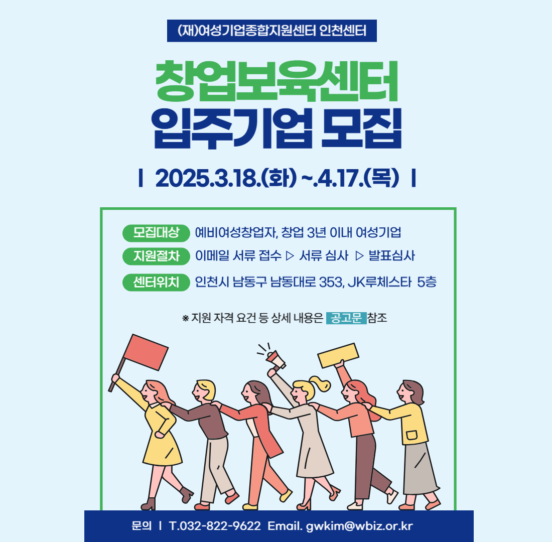 (재)여성기업종합지원센터 인천센터 창업보육센터 입주기업 모집 | 2025.3.18.(화) ~ 4.17.(목) | 모집대상 예비여성창업자, 창업 3년 이내 여성기업 | 지원절차 이메일 서류 접수 ▷ 서류 심사 ▷ 발표심사 | 센터위치 인천시 남동구 남동대로 353, JK루체스타 5층 | * 지원 자격 요건 등 상세 내용은 공고문 참조 | 문의 T.032-822-9622 Email. gwkim@wbiz.or.kr