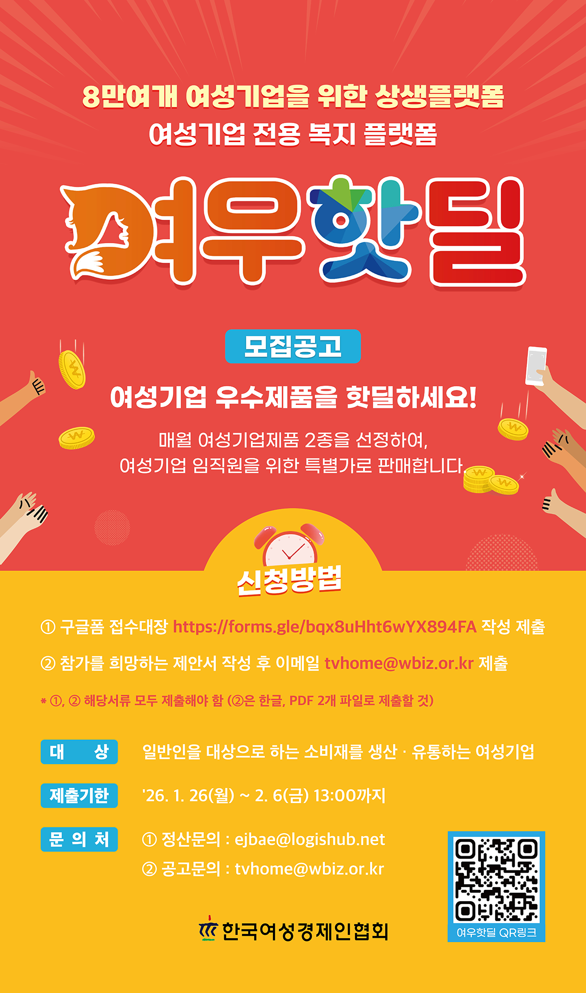 8만여개 여성기업을 위한 상생플랫폼, 여성기업 전용 복지 플랫폼, 여우핫딜 모집공고, 여성기업 우수제품을 핫딜하세요! 매월 여성기업제품 2종을 선정하여 여성기업 임직원을 위한 특별가로 판매합니다. 신청방법 ① 구글폼 접수대장 작성 제출 ② 참가를 희망하는 제안서 작성 후 이메일 tvhome@wbiz.or.kr 제출 *① ② 해당서류 모두 제출해야 함 (②은 한글, PDF 2개 파일로 제출) 대상: 일반인을 대상으로하는 소비재를 생산·유통하는 여성기업, 제출기한: '26.1.26(월) ~ 2.6(금) 13:00까지, 문의처: ① 정산문의: ejbea@logishub.net ② 공고문의 : tvhome@wbiz.or.kr